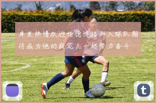 库里热情欢迎伦德博格加入球队期待成为他的新宠儿一起努力奋斗
