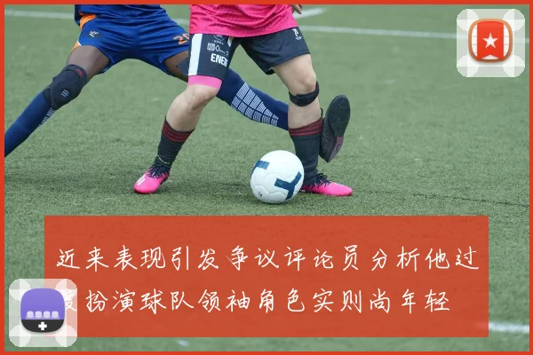 近来表现引发争议评论员分析他过度扮演球队领袖角色实则尚年轻