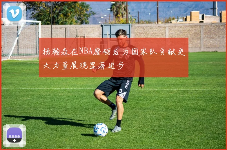 杨瀚森在NBA磨砺后为国家队贡献更大力量展现显著进步