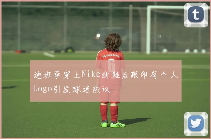 迪班萨穿上Nike新鞋后跟印有个人Logo引发球迷热议