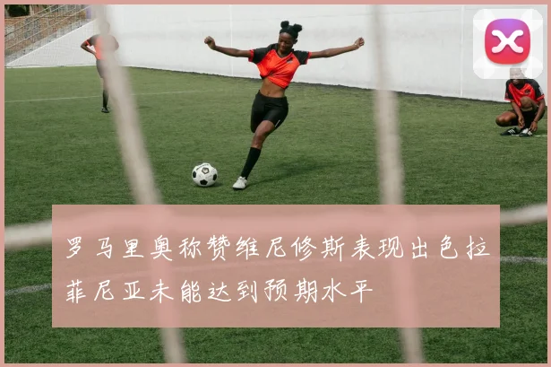罗马里奥称赞维尼修斯表现出色拉菲尼亚未能达到预期水平
