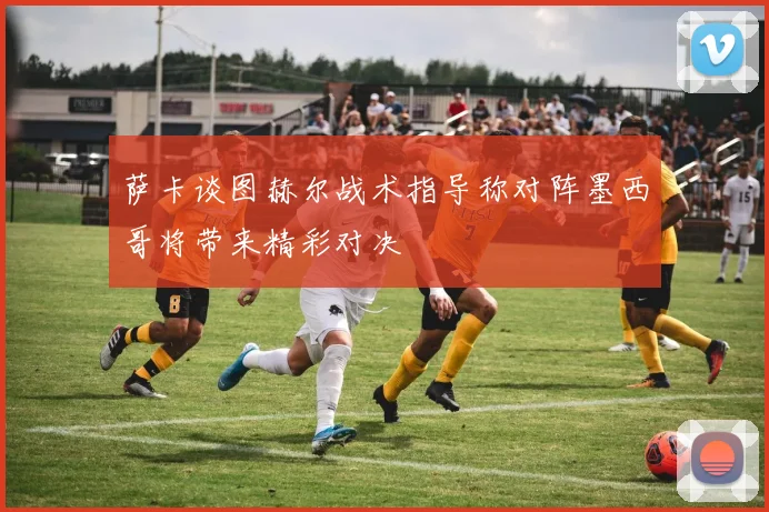 萨卡谈图赫尔战术指导称对阵墨西哥将带来精彩对决