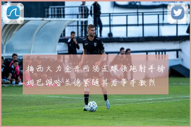 梅西火力全开两场五球领跑射手榜姆巴佩哈兰德紧随其后争夺激烈